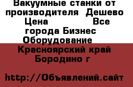 Вакуумные станки от производителя. Дешево › Цена ­ 150 000 - Все города Бизнес » Оборудование   . Красноярский край,Бородино г.